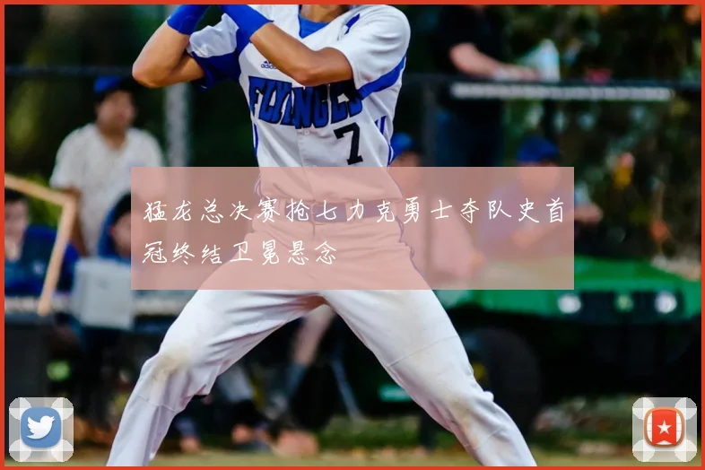 猛龙总决赛抢七力克勇士夺队史首冠终结卫冕悬念