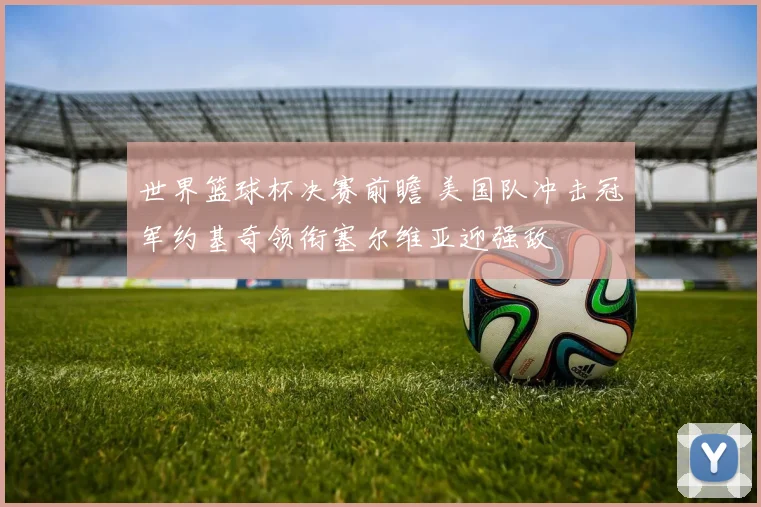 世界篮球杯决赛前瞻 美国队冲击冠军约基奇领衔塞尔维亚迎强敌
