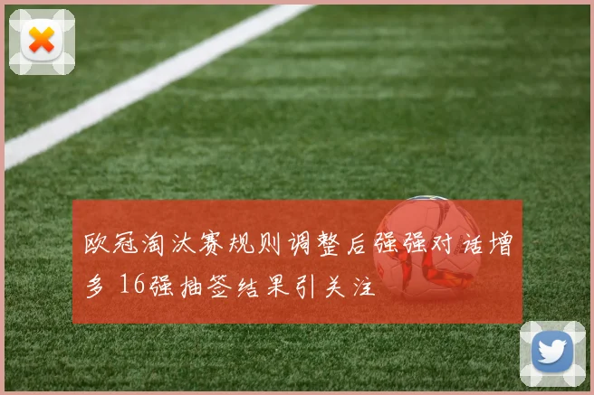 欧冠淘汰赛规则调整后强强对话增多 16强抽签结果引关注