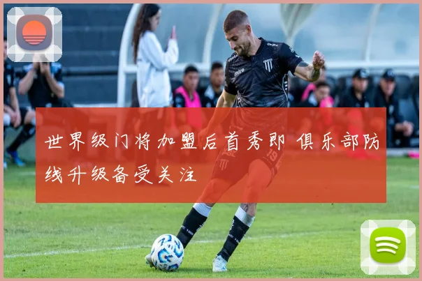 世界级门将加盟后首秀即 俱乐部防线升级备受关注