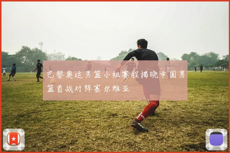 巴黎奥运男篮小组赛程揭晓中国男篮首战对阵塞尔维亚