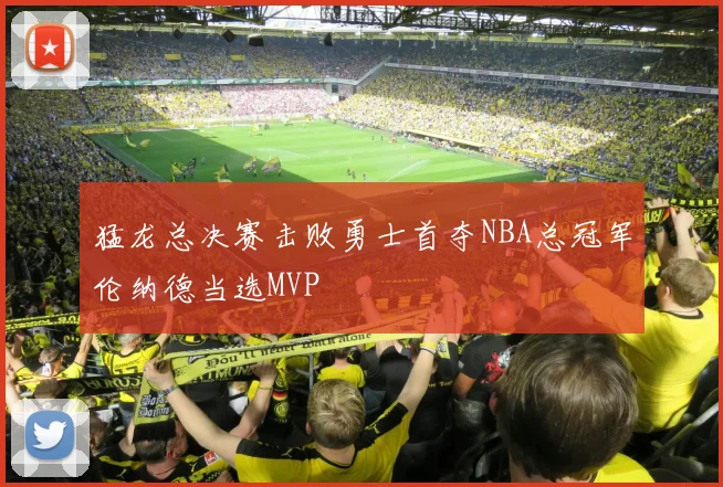 猛龙总决赛击败勇士首夺NBA总冠军伦纳德当选MVP
