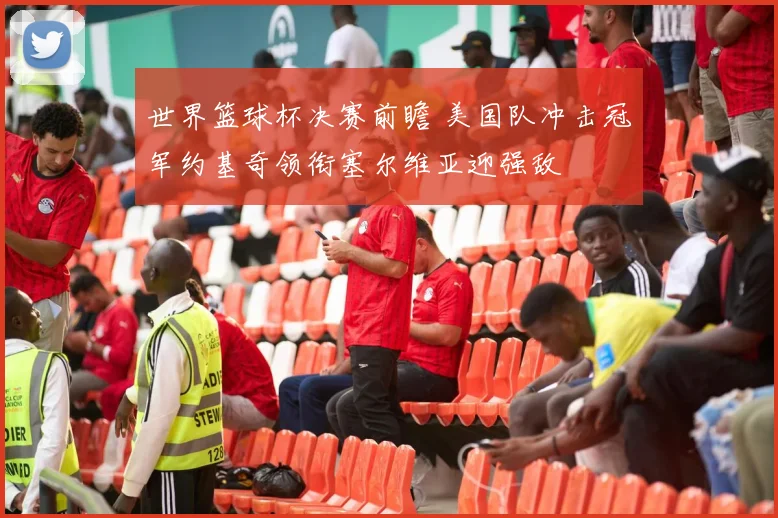 世界篮球杯决赛前瞻 美国队冲击冠军约基奇领衔塞尔维亚迎强敌