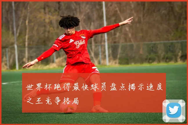 世界杯跑得最快球员盘点揭示速度之王竞争格局