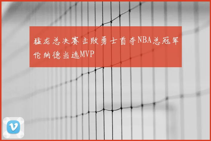 猛龙总决赛击败勇士首夺NBA总冠军伦纳德当选MVP