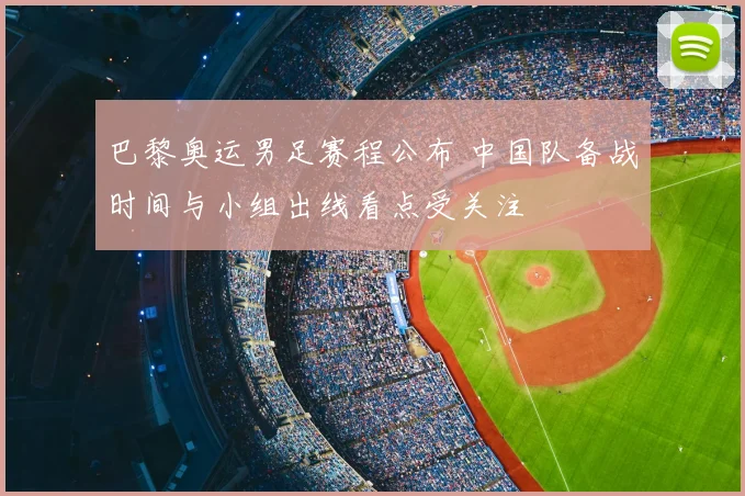 巴黎奥运男足赛程公布 中国队备战时间与小组出线看点受关注