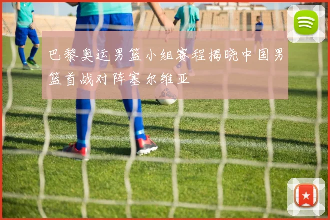 巴黎奥运男篮小组赛程揭晓中国男篮首战对阵塞尔维亚