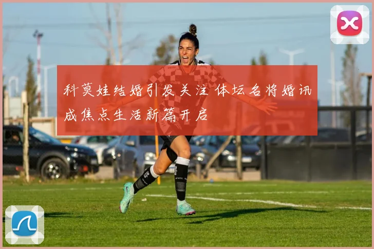 科莫娃结婚引发关注 体坛名将婚讯成焦点生活新篇开启