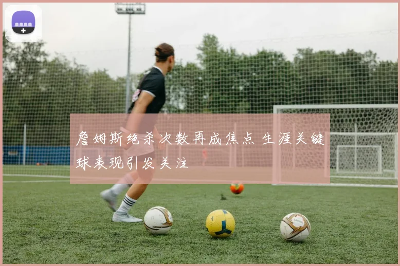詹姆斯绝杀次数再成焦点 生涯关键球表现引发关注