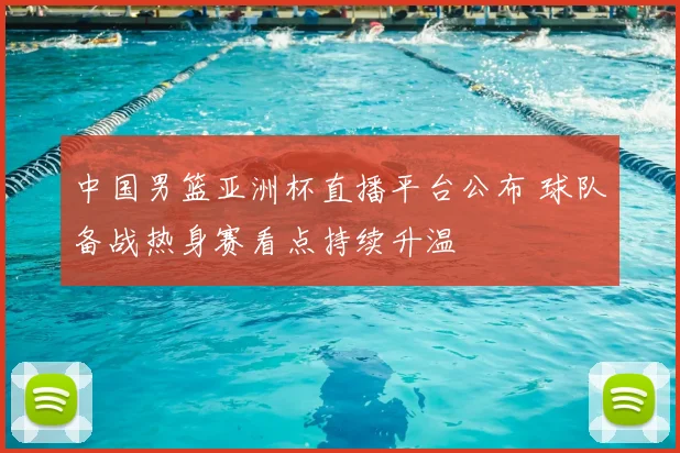 中国男篮亚洲杯直播平台公布 球队备战热身赛看点持续升温