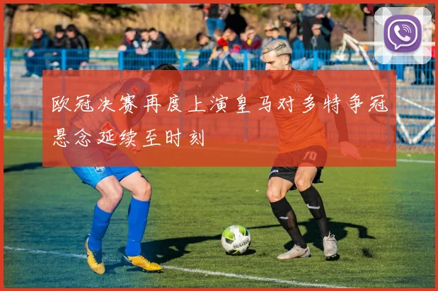 欧冠决赛再度上演皇马对多特争冠悬念延续至时刻