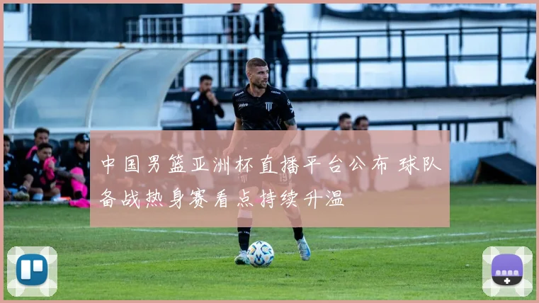 中国男篮亚洲杯直播平台公布 球队备战热身赛看点持续升温