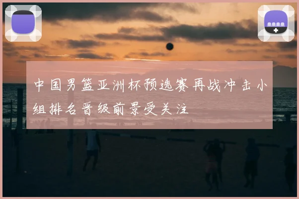中国男篮亚洲杯预选赛再战冲击小组排名晋级前景受关注