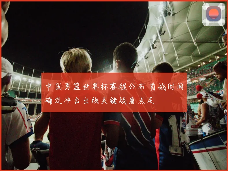 中国男篮世界杯赛程公布 首战时间确定冲击出线关键战看点足