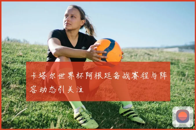 卡塔尔世界杯阿根廷备战赛程与阵容动态引关注