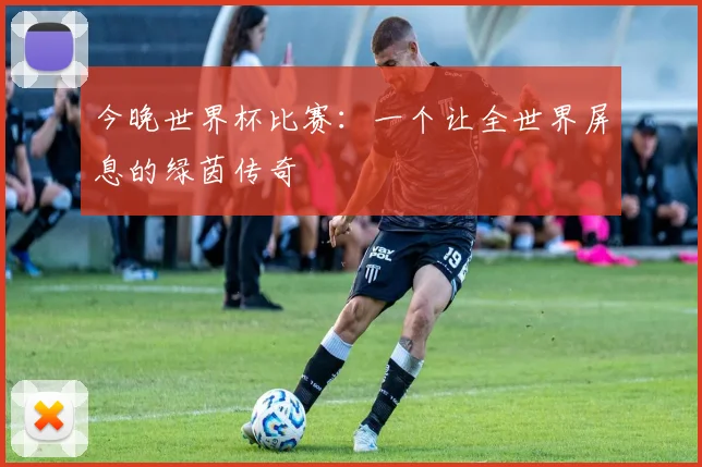 今晚世界杯比赛:一个让全世界屏息的绿茵传奇