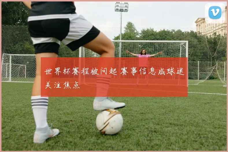世界杯赛程被问起 赛事信息成球迷关注焦点