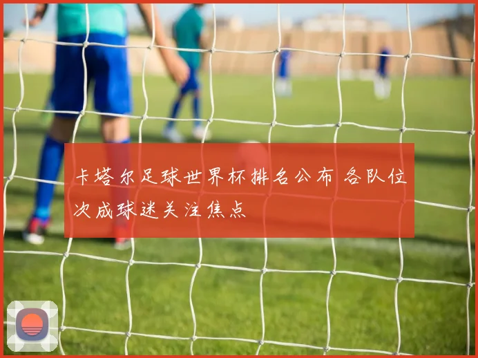 卡塔尔足球世界杯排名公布 各队位次成球迷关注焦点