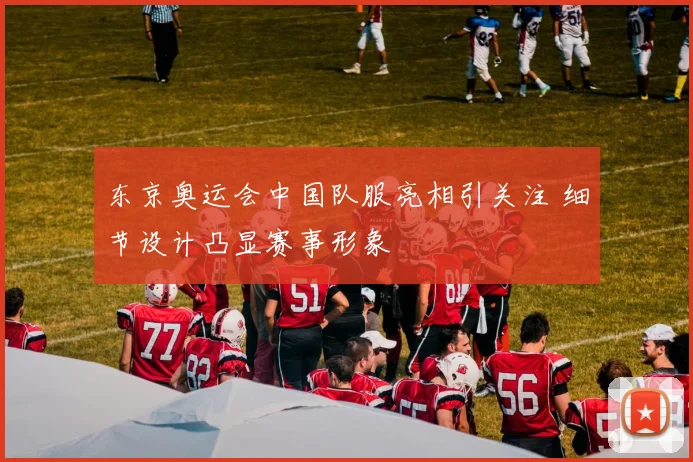 东京奥运会中国队服亮相引关注 细节设计凸显赛事形象