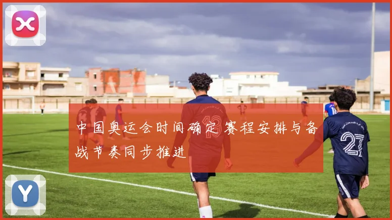 中国奥运会时间确定 赛程安排与备战节奏同步推进