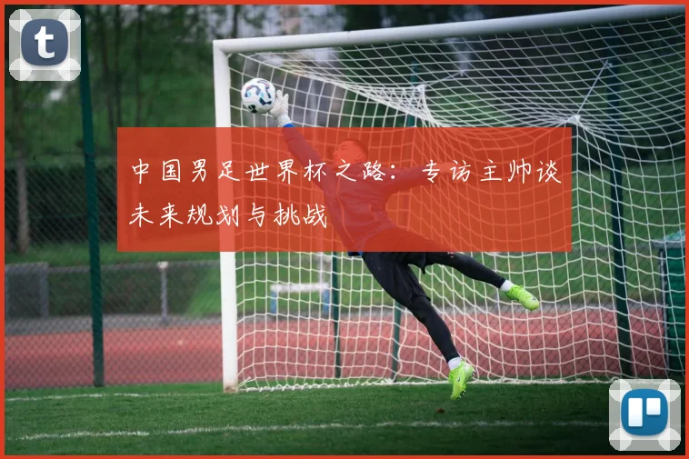 中国男足世界杯之路：专访主帅谈未来规划与挑战