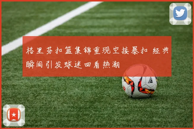 格里芬扣篮集锦重现空接暴扣 经典瞬间引发球迷回看热潮