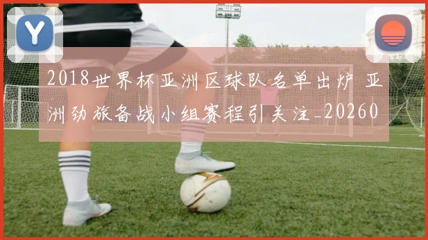 2018世界杯亚洲区球队名单出炉 亚洲劲旅备战小组赛程引关注_20260626100619